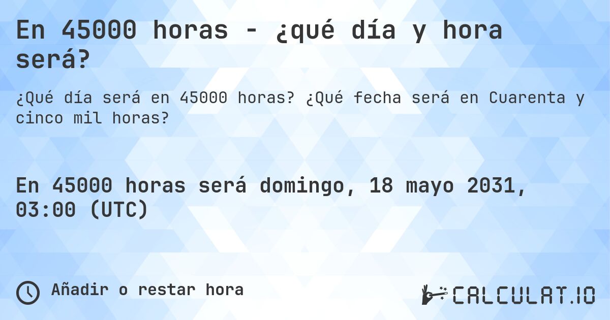 En 45000 horas - ¿qué día y hora será?. ¿Qué fecha será en Cuarenta y cinco mil horas?