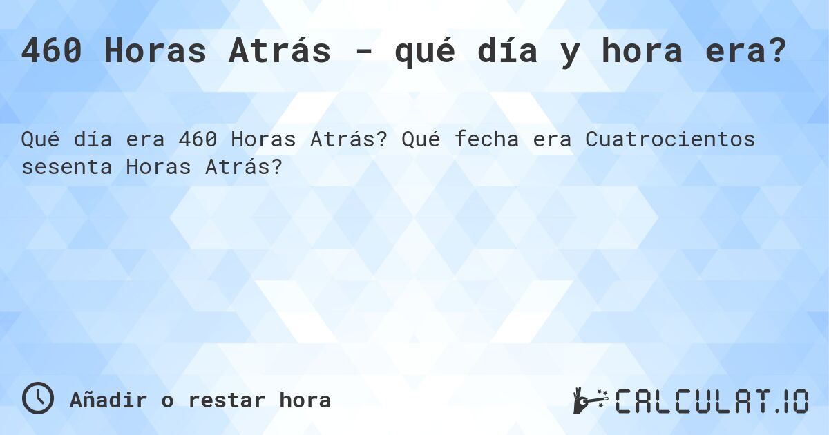 460 Horas Atrás - qué día y hora era?. Qué fecha era Cuatrocientos sesenta Horas Atrás?