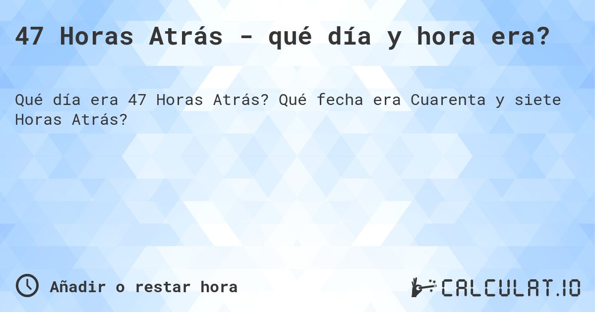 47 Horas Atrás - qué día y hora era?. Qué fecha era Cuarenta y siete Horas Atrás?