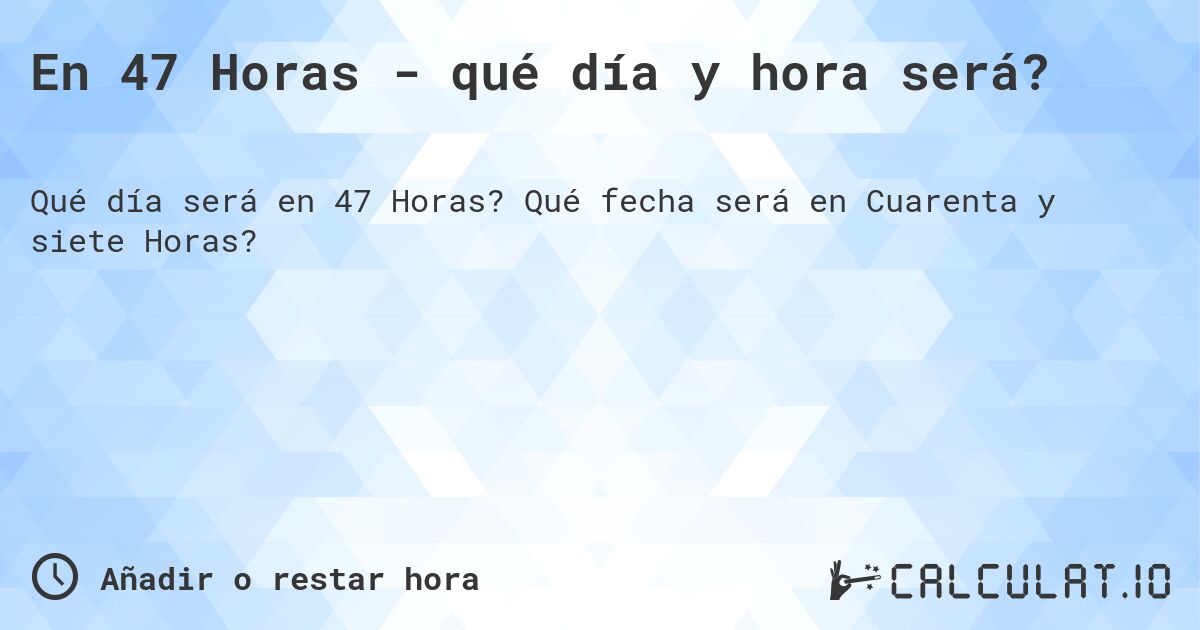En 47 Horas - qué día y hora será?. Qué fecha será en Cuarenta y siete Horas?