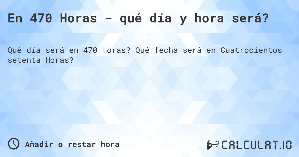 En 470 Horas - qué día y hora será?. Qué fecha será en Cuatrocientos setenta Horas?