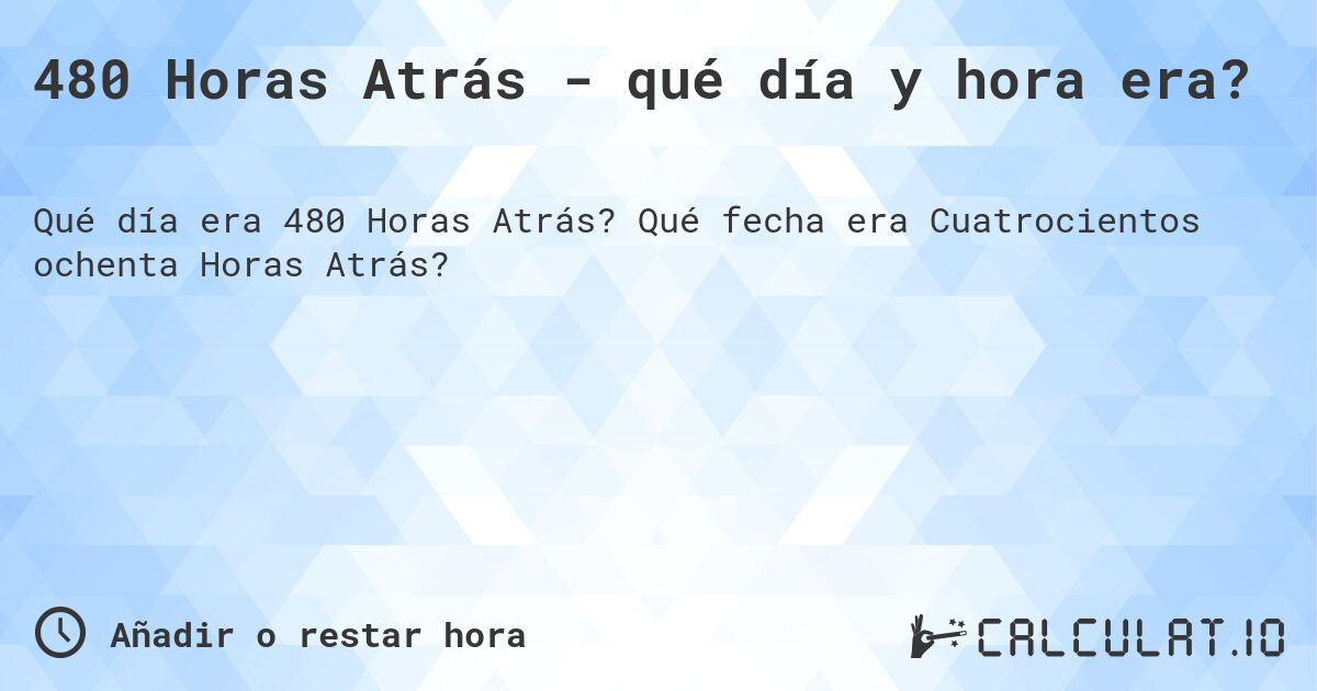 480 Horas Atrás - qué día y hora era?. Qué fecha era Cuatrocientos ochenta Horas Atrás?
