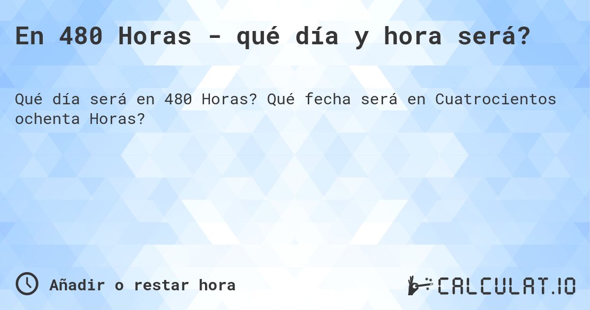 En 480 Horas - qué día y hora será?. Qué fecha será en Cuatrocientos ochenta Horas?