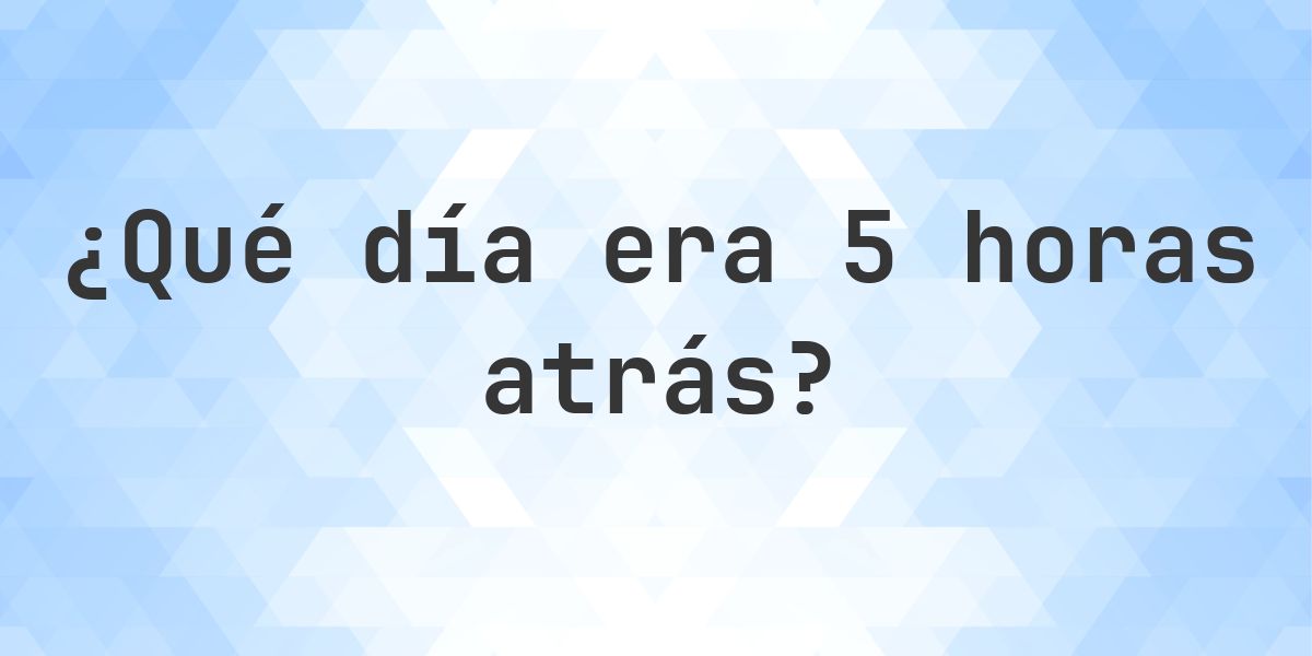 5 horas atrás - ¿qué día y hora era? - Calculatio