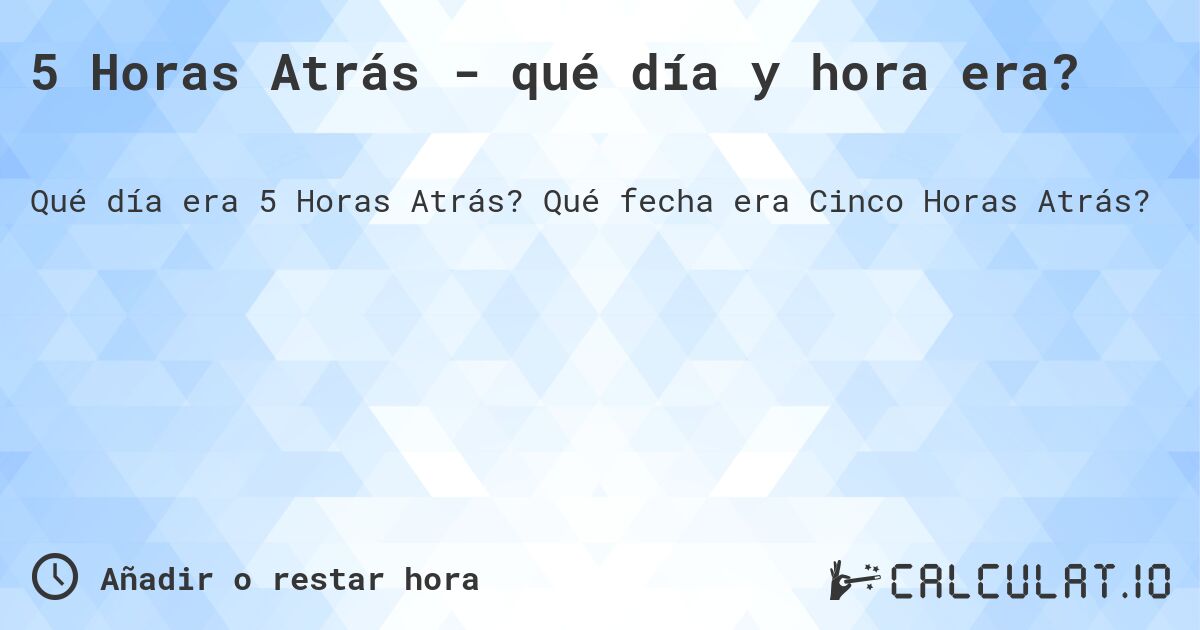 5 Horas Atrás - qué día y hora era?. Qué fecha era Cinco Horas Atrás?