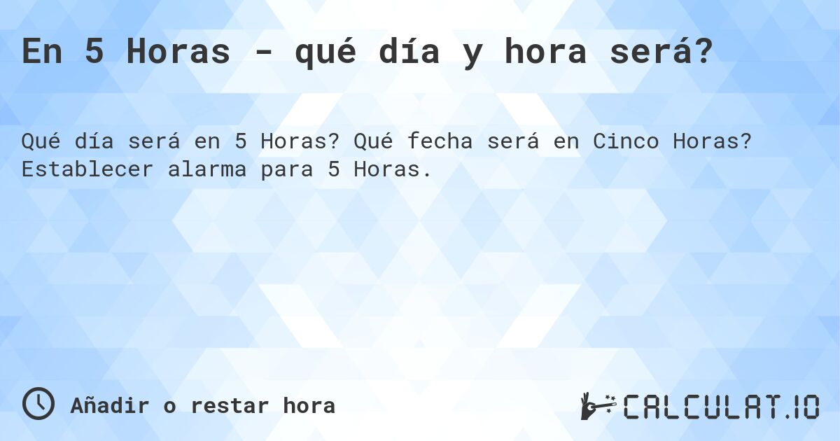 En 5 Horas - qué día y hora será?. Qué fecha será en Cinco Horas? Establecer alarma para 5 Horas.