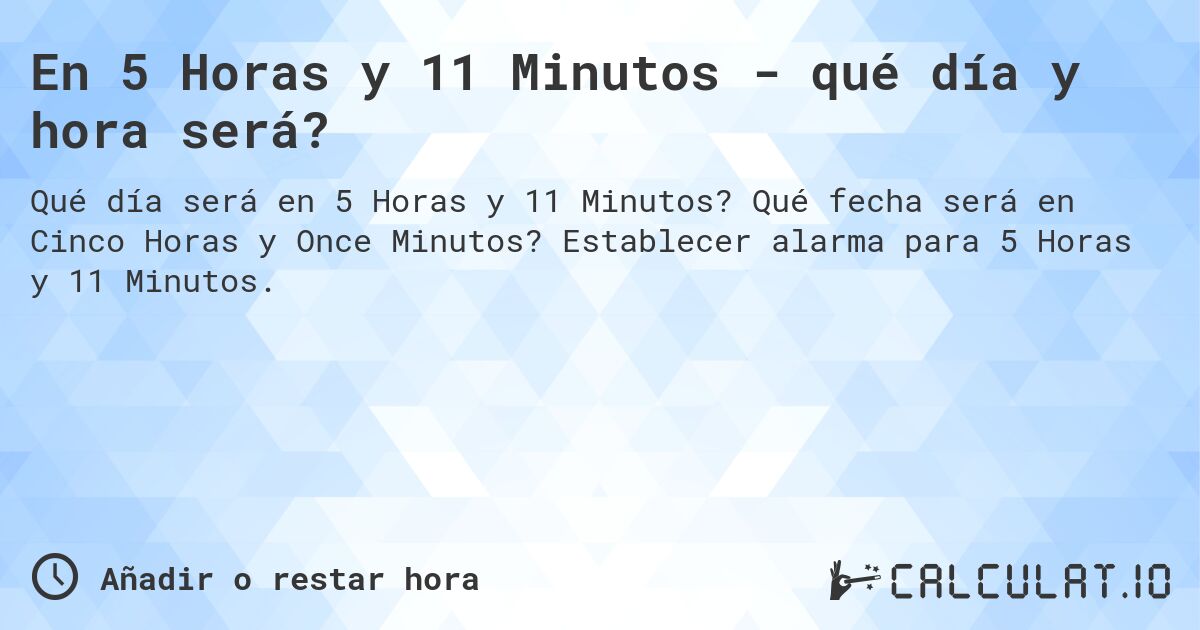 En 5 Horas y 11 Minutos - qué día y hora será?. Qué fecha será en Cinco Horas y Once Minutos? Establecer alarma para 5 Horas y 11 Minutos.