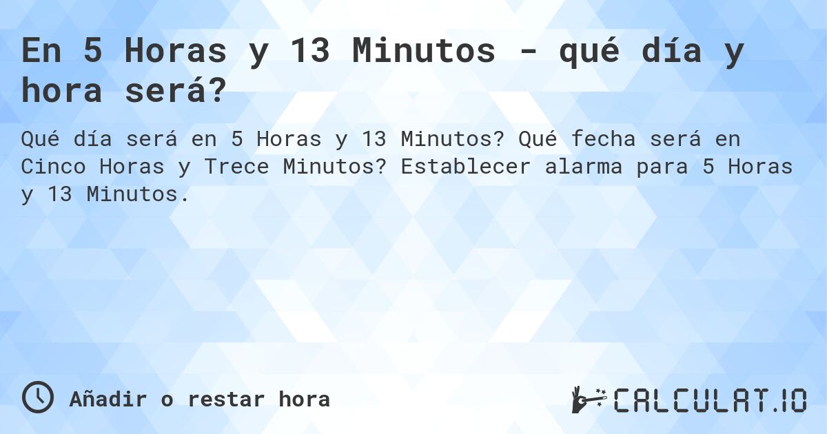 En 5 Horas y 13 Minutos - qué día y hora será?. Qué fecha será en Cinco Horas y Trece Minutos? Establecer alarma para 5 Horas y 13 Minutos.