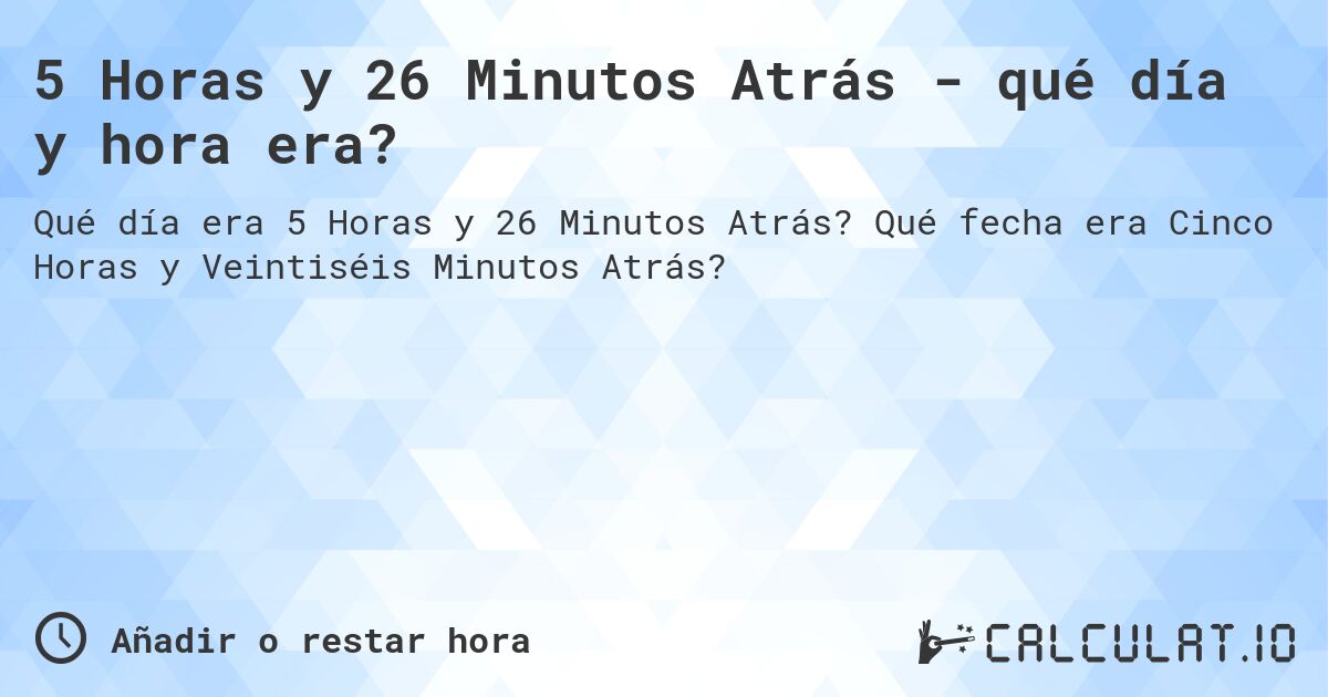 5 Horas y 26 Minutos Atrás - qué día y hora era?. Qué fecha era Cinco Horas y Veintiséis Minutos Atrás?