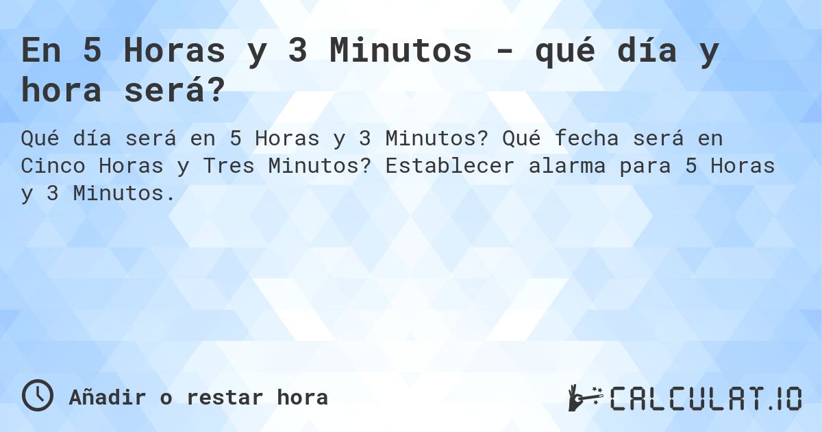 En 5 Horas y 3 Minutos - qué día y hora será?. Qué fecha será en Cinco Horas y Tres Minutos? Establecer alarma para 5 Horas y 3 Minutos.