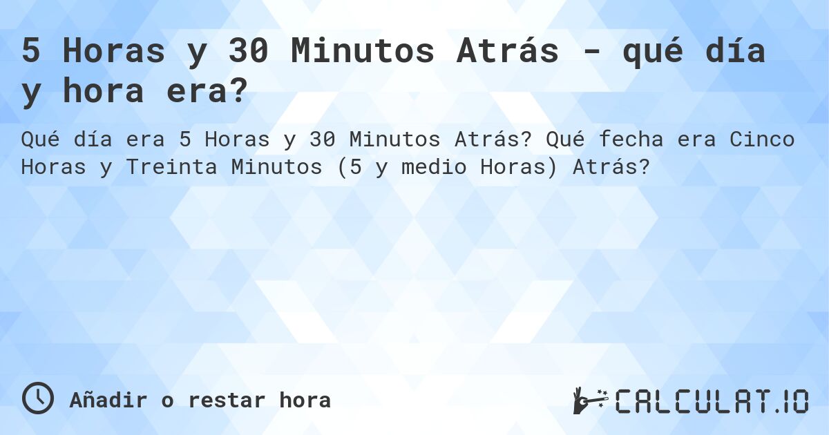 5 Horas y 30 Minutos Atrás - qué día y hora era?. Qué fecha era Cinco Horas y Treinta Minutos (5 y medio Horas) Atrás?