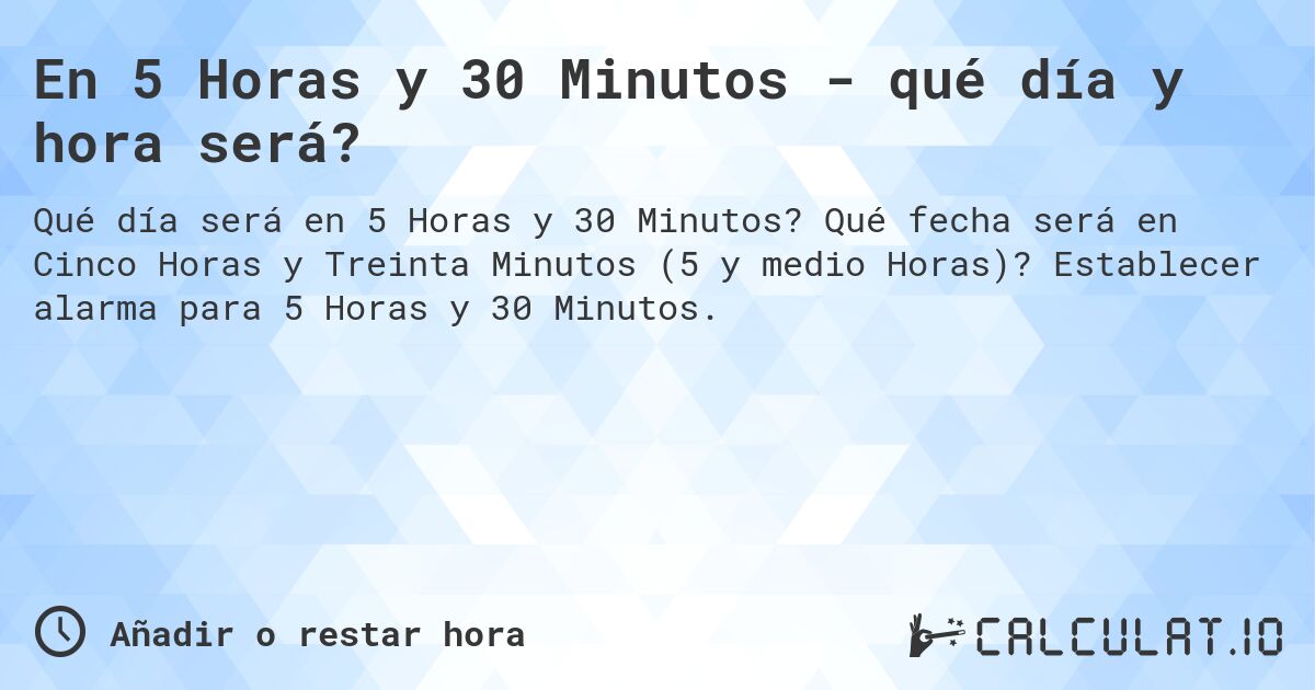 En 5 Horas y 30 Minutos - qué día y hora será?. Qué fecha será en Cinco Horas y Treinta Minutos (5 y medio Horas)? Establecer alarma para 5 Horas y 30 Minutos.