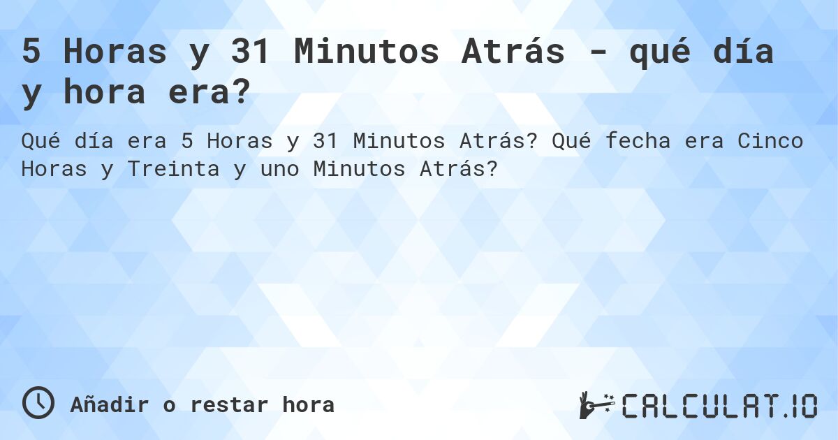 5 Horas y 31 Minutos Atrás - qué día y hora era?. Qué fecha era Cinco Horas y Treinta y uno Minutos Atrás?