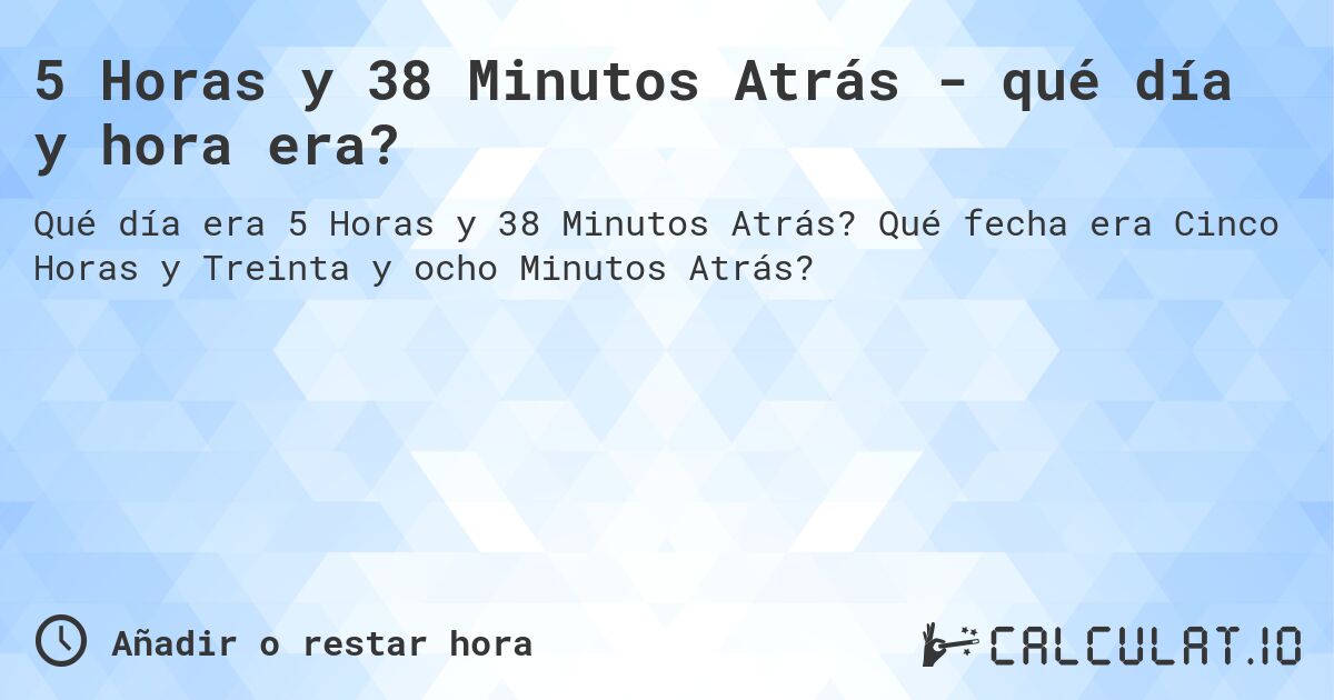 5 Horas y 38 Minutos Atrás - qué día y hora era?. Qué fecha era Cinco Horas y Treinta y ocho Minutos Atrás?