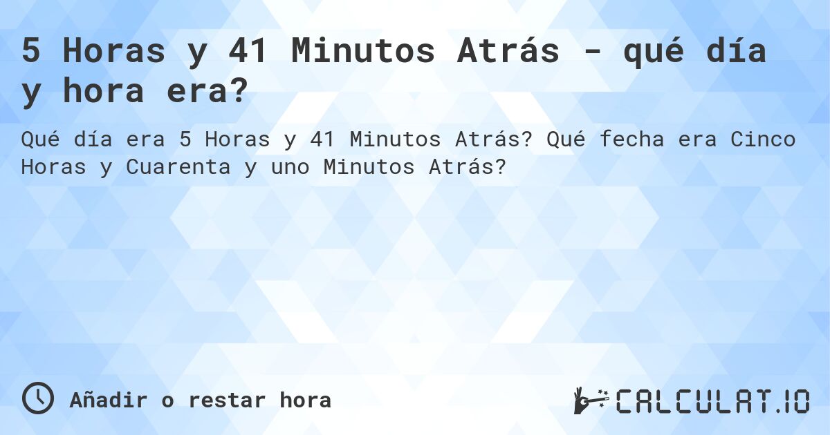 5 Horas y 41 Minutos Atrás - qué día y hora era?. Qué fecha era Cinco Horas y Cuarenta y uno Minutos Atrás?