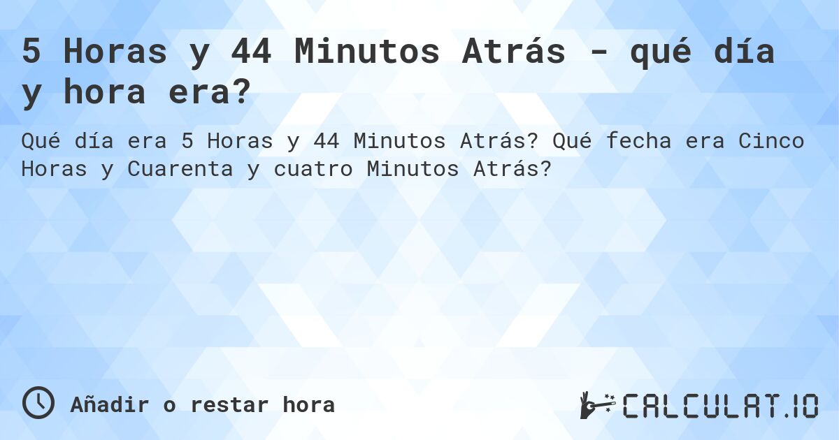 5 Horas y 44 Minutos Atrás - qué día y hora era?. Qué fecha era Cinco Horas y Cuarenta y cuatro Minutos Atrás?