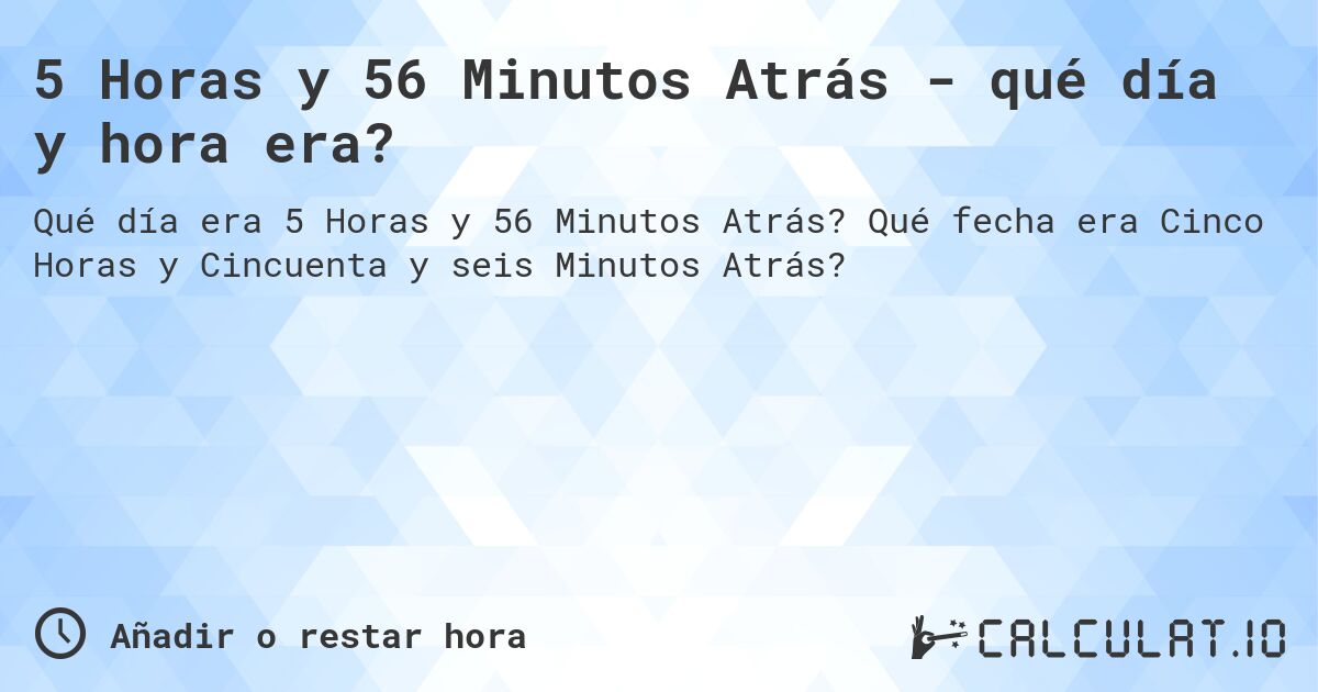 5 Horas y 56 Minutos Atrás - qué día y hora era?. Qué fecha era Cinco Horas y Cincuenta y seis Minutos Atrás?