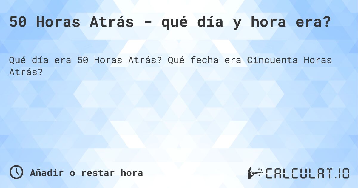 50 Horas Atrás - qué día y hora era?. Qué fecha era Cincuenta Horas Atrás?