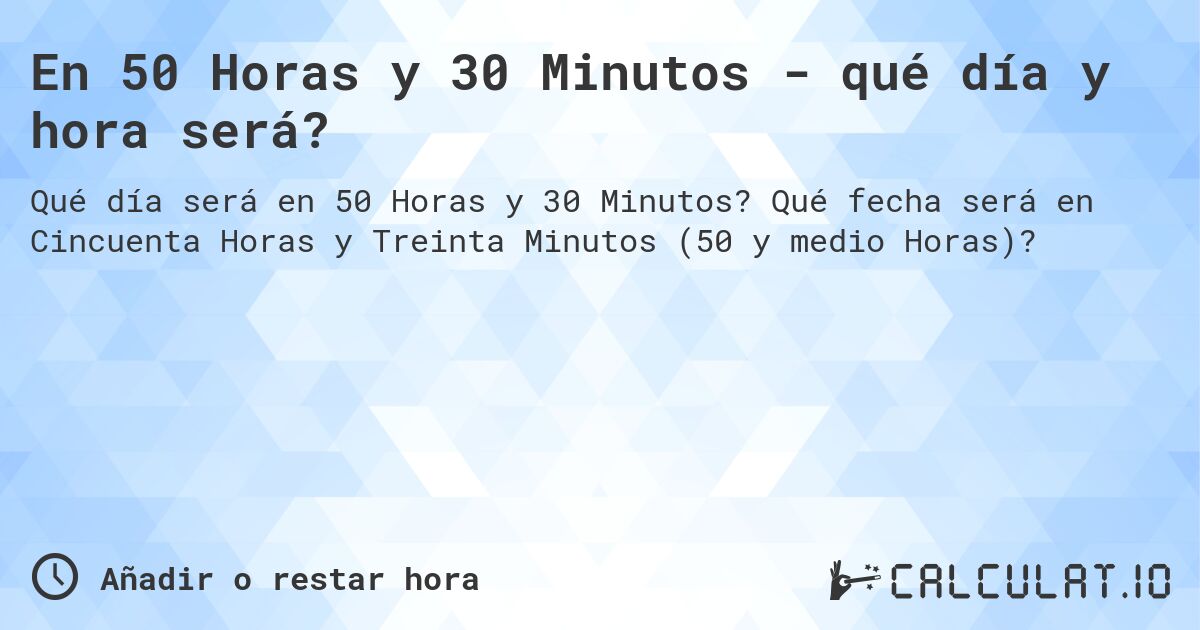 En 50 Horas y 30 Minutos - qué día y hora será?. Qué fecha será en Cincuenta Horas y Treinta Minutos (50 y medio Horas)?