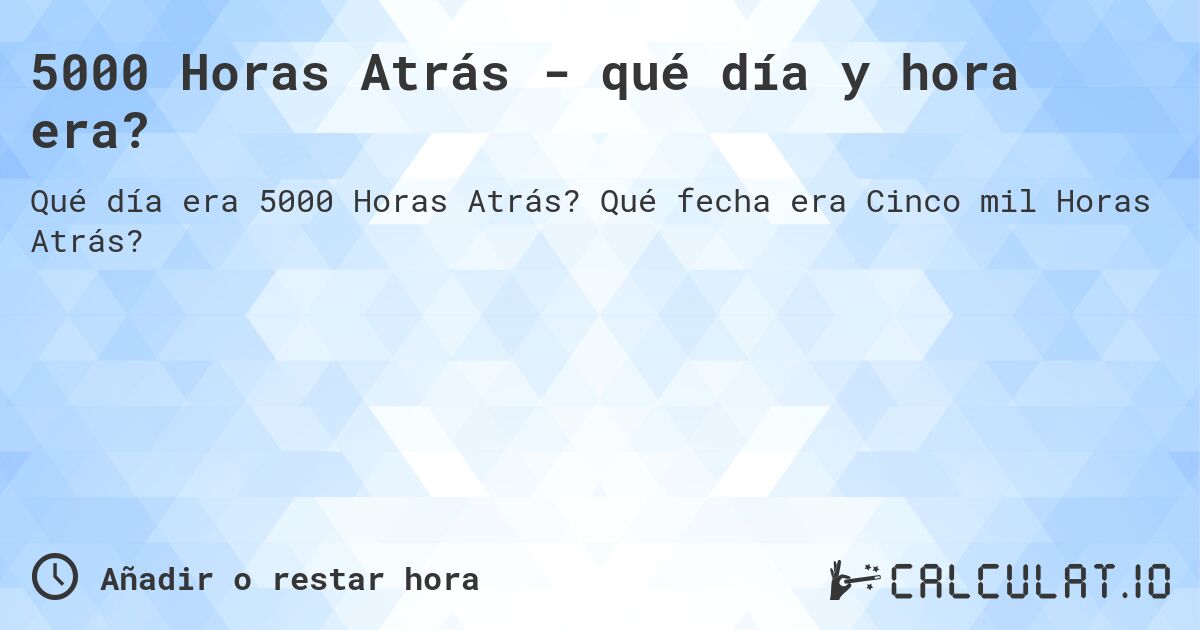 5000 Horas Atrás - qué día y hora era?. Qué fecha era Cinco mil Horas Atrás?