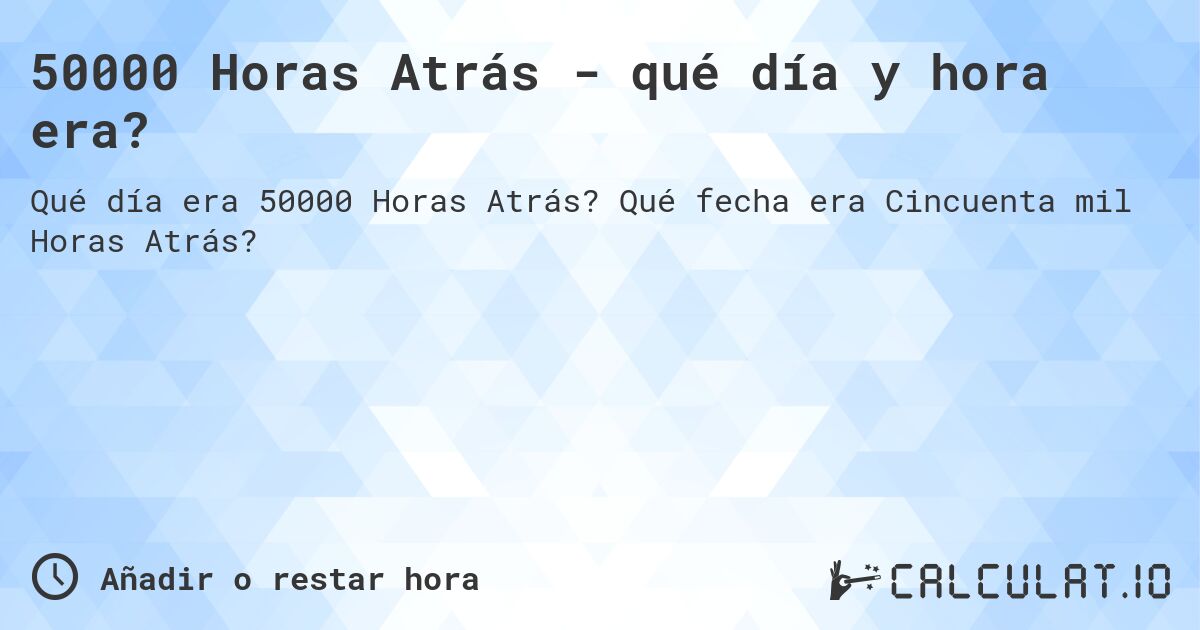 50000 Horas Atrás - qué día y hora era?. Qué fecha era Cincuenta mil Horas Atrás?