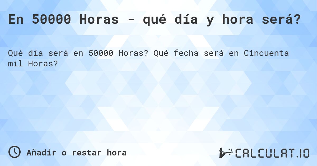 En 50000 Horas - qué día y hora será?. Qué fecha será en Cincuenta mil Horas?