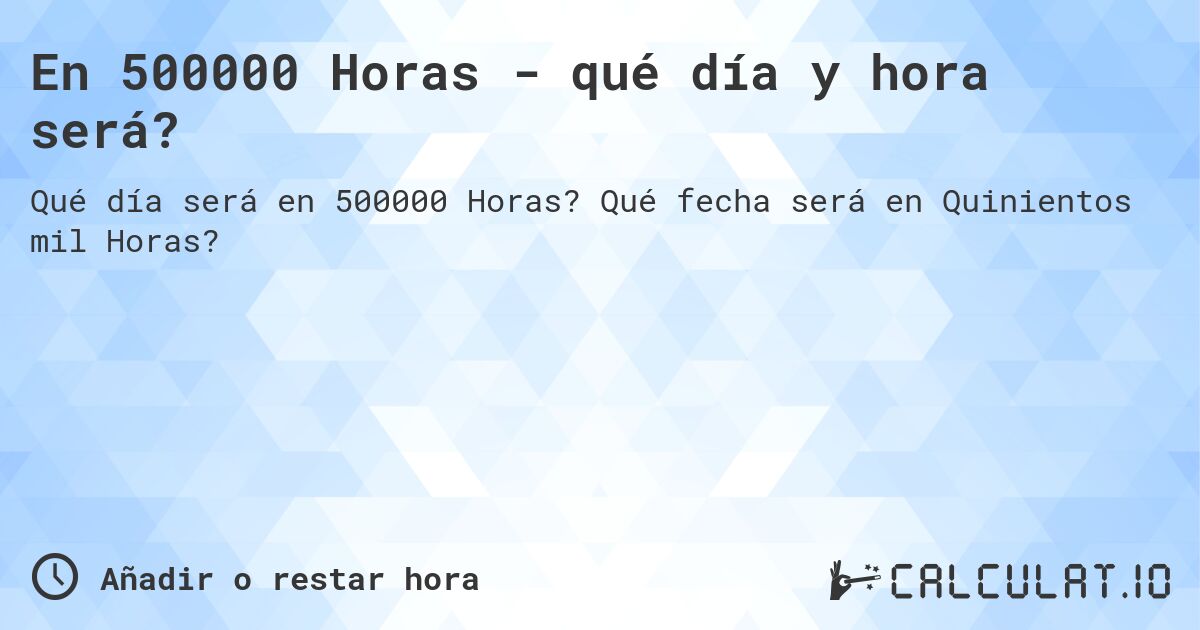 En 500000 Horas - qué día y hora será?. Qué fecha será en Quinientos mil Horas?