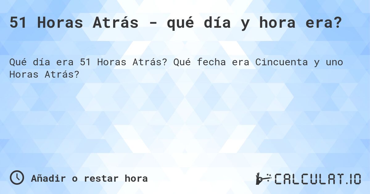 51 Horas Atrás - qué día y hora era?. Qué fecha era Cincuenta y uno Horas Atrás?
