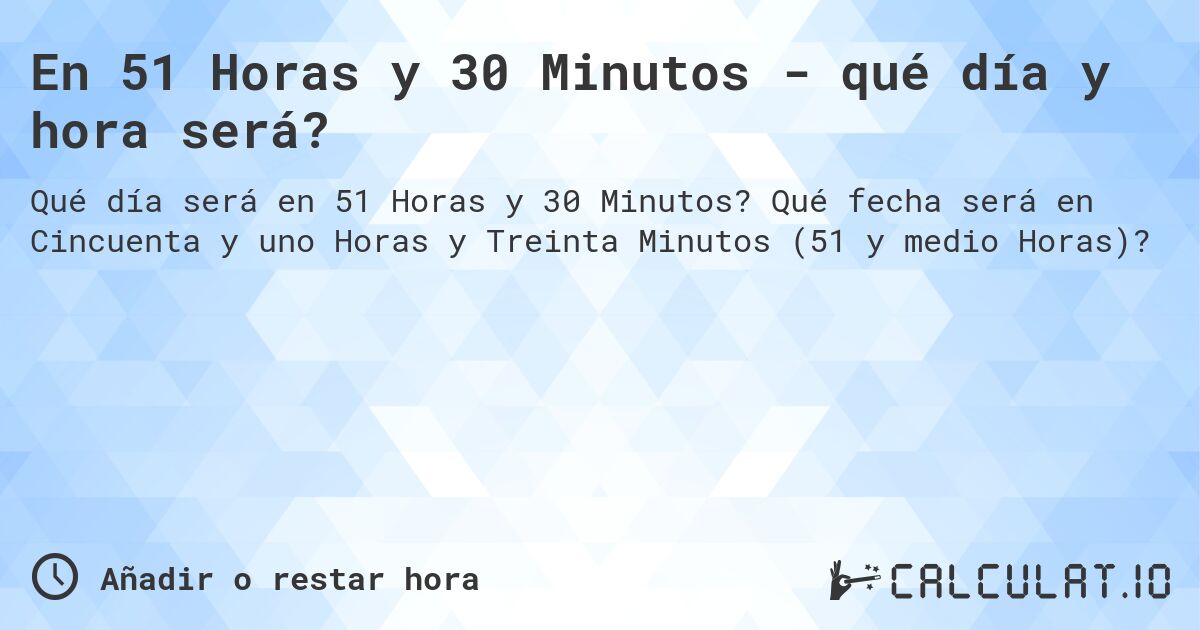 En 51 Horas y 30 Minutos - qué día y hora será?. Qué fecha será en Cincuenta y uno Horas y Treinta Minutos (51 y medio Horas)?