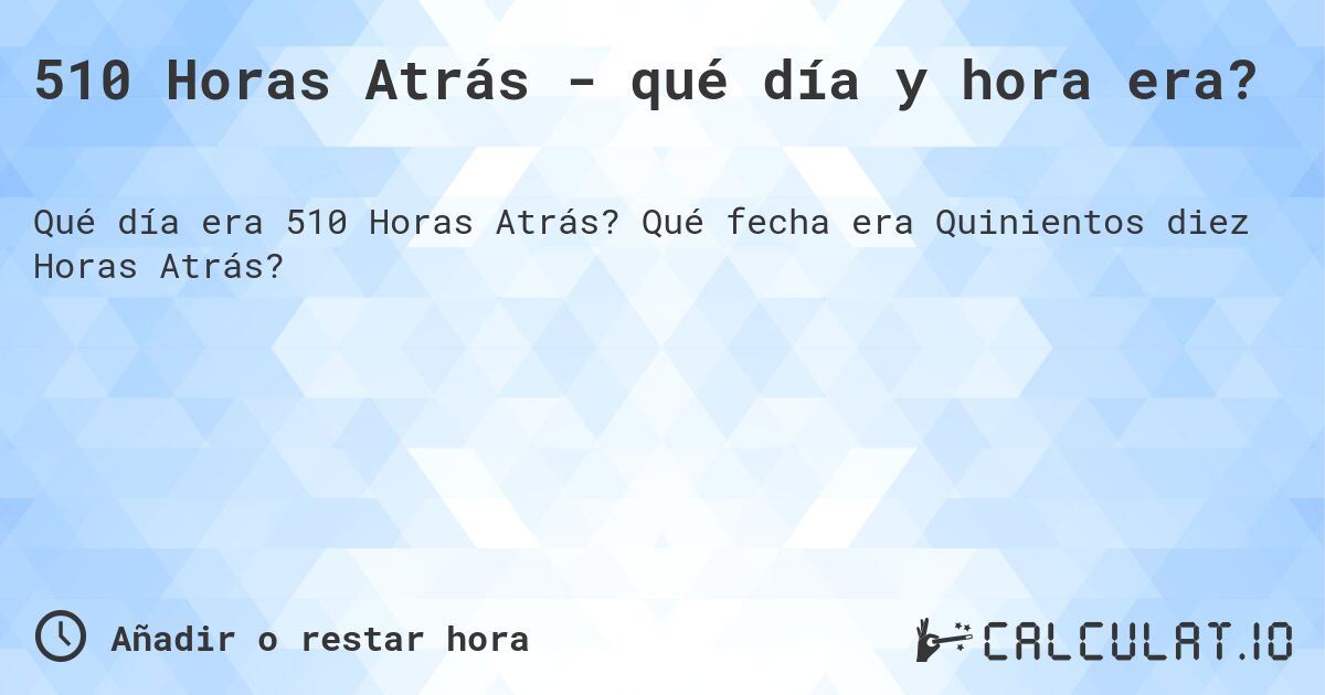 510 Horas Atrás - qué día y hora era?. Qué fecha era Quinientos diez Horas Atrás?