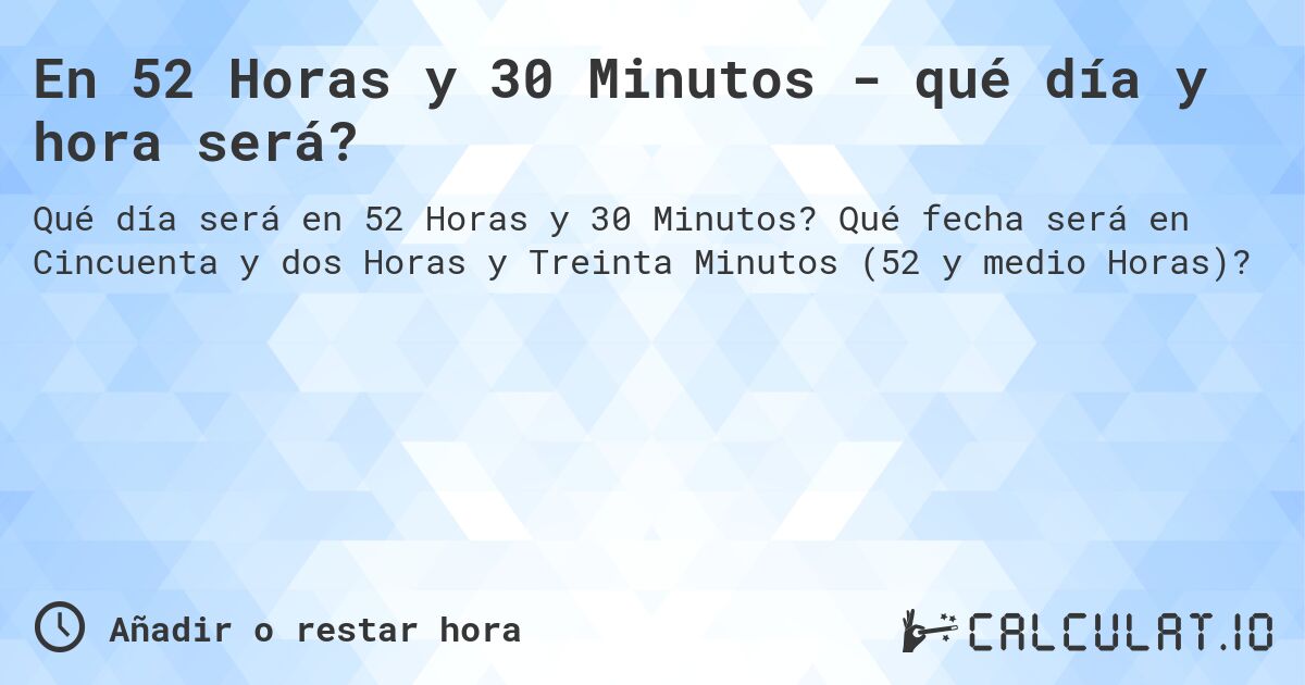 En 52 Horas y 30 Minutos - qué día y hora será?. Qué fecha será en Cincuenta y dos Horas y Treinta Minutos (52 y medio Horas)?