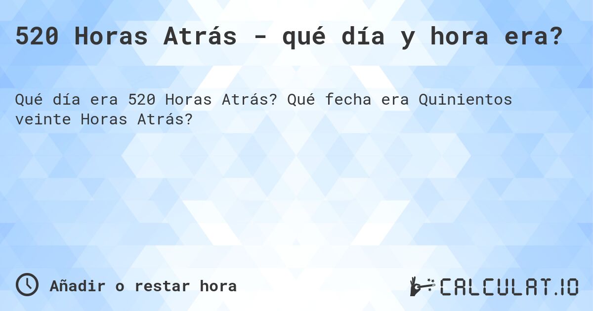 520 Horas Atrás - qué día y hora era?. Qué fecha era Quinientos veinte Horas Atrás?
