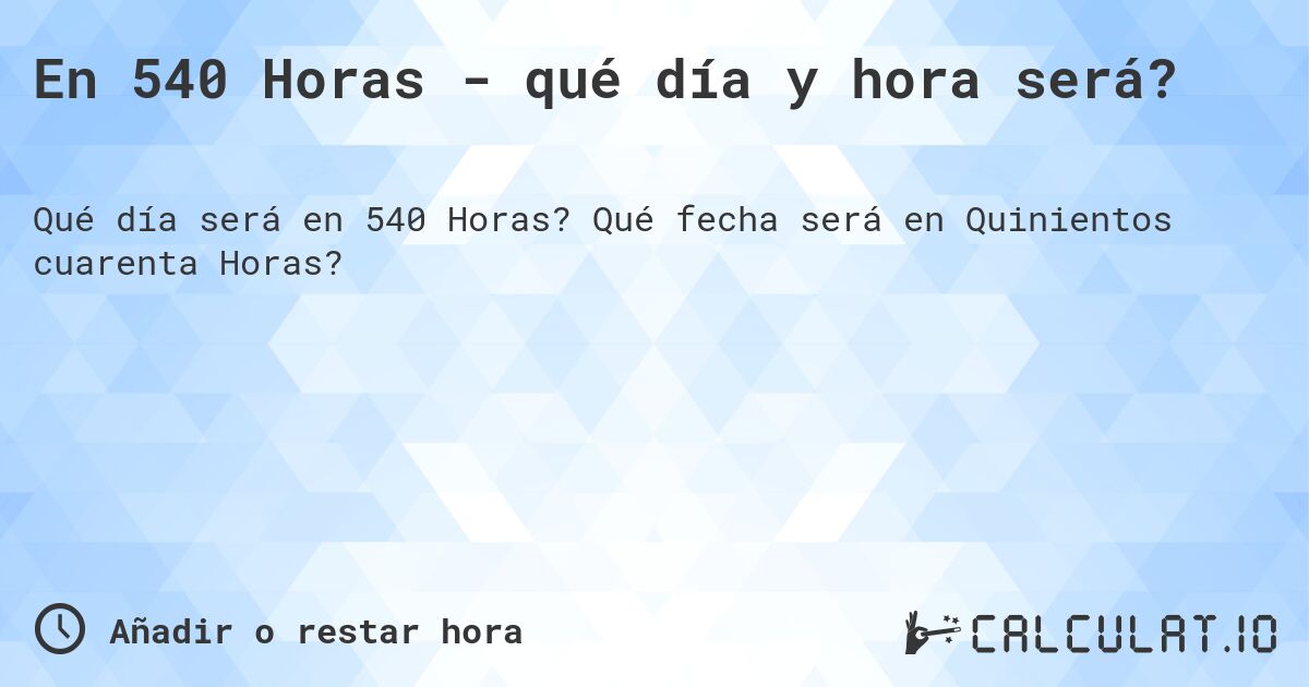 En 540 Horas - qué día y hora será?. Qué fecha será en Quinientos cuarenta Horas?