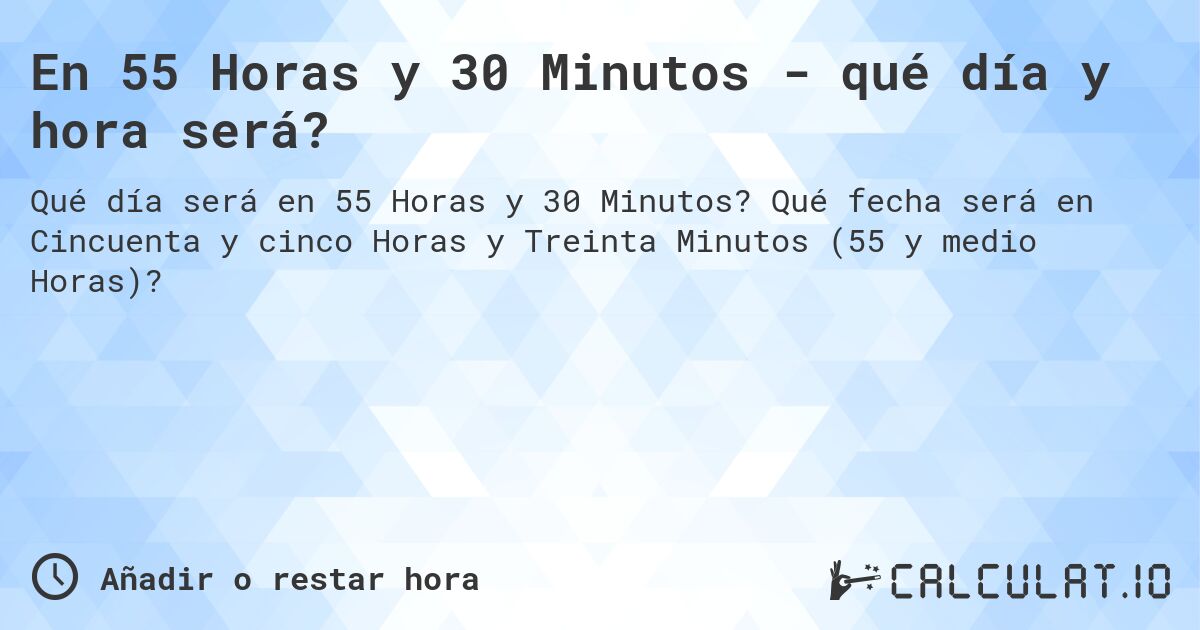 En 55 Horas y 30 Minutos - qué día y hora será?. Qué fecha será en Cincuenta y cinco Horas y Treinta Minutos (55 y medio Horas)?