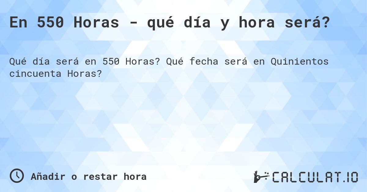 En 550 Horas - qué día y hora será?. Qué fecha será en Quinientos cincuenta Horas?