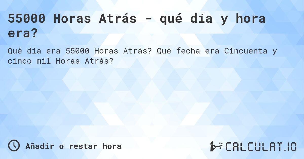 55000 Horas Atrás - qué día y hora era?. Qué fecha era Cincuenta y cinco mil Horas Atrás?
