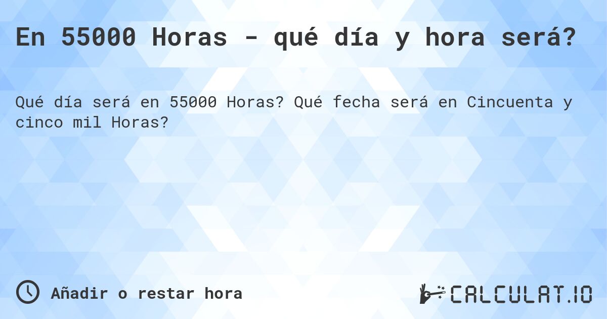 En 55000 Horas - qué día y hora será?. Qué fecha será en Cincuenta y cinco mil Horas?