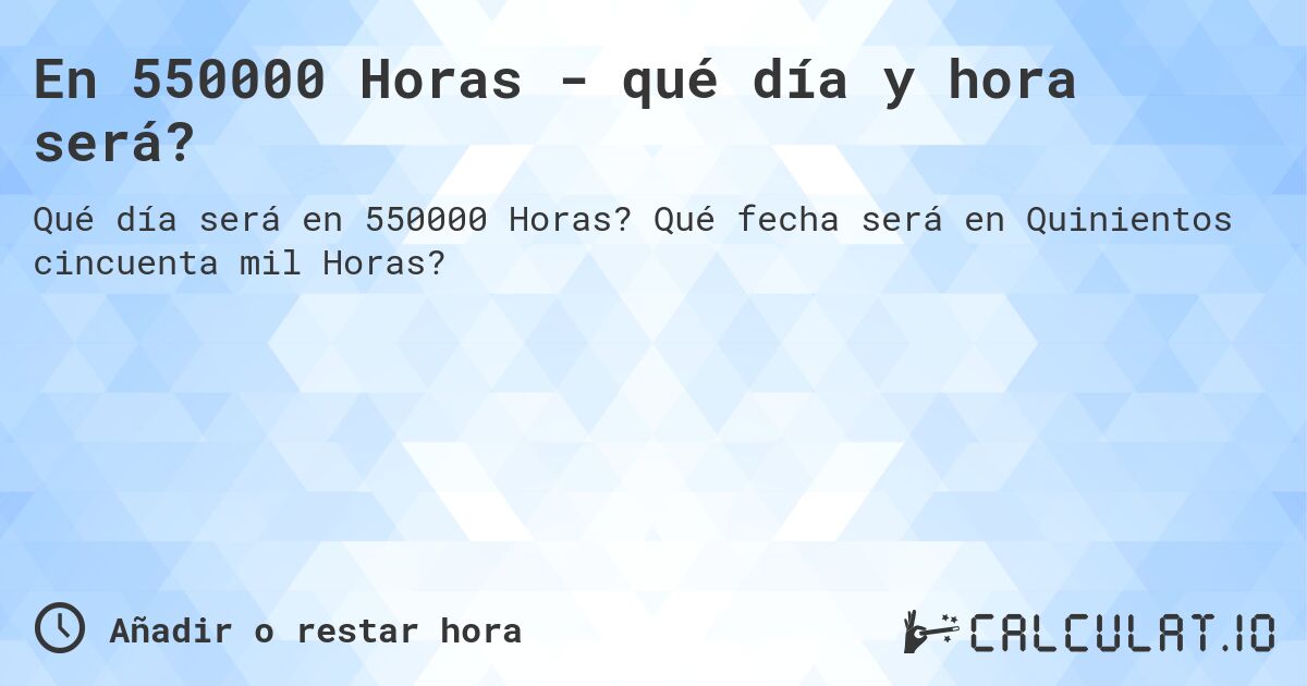 En 550000 Horas - qué día y hora será?. Qué fecha será en Quinientos cincuenta mil Horas?