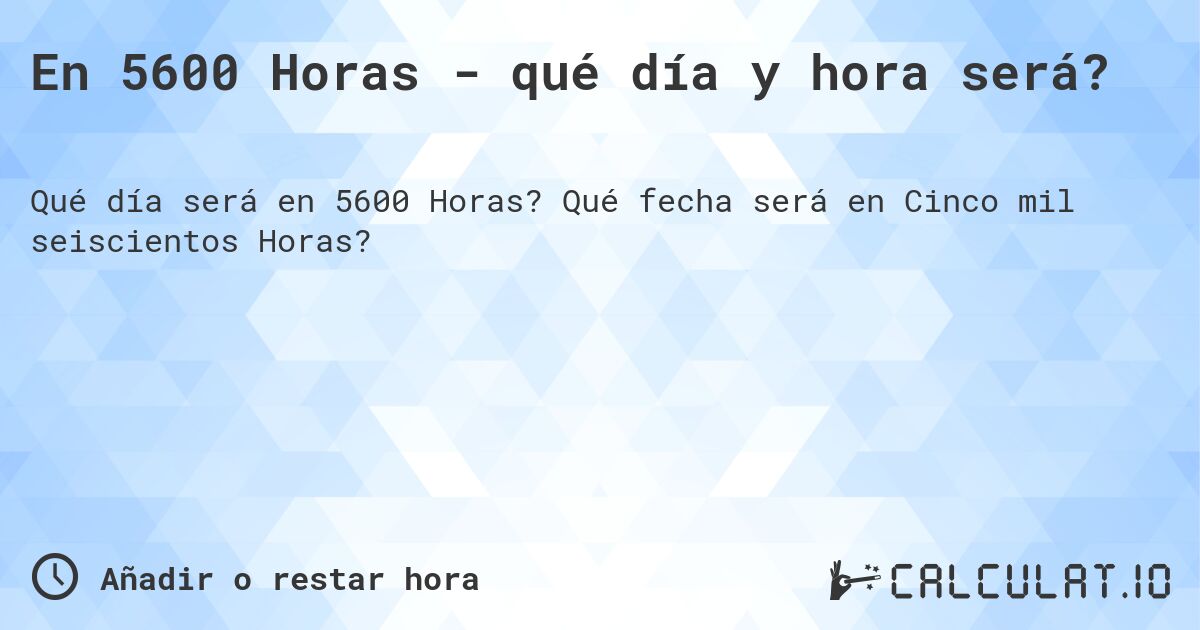 En 5600 Horas - qué día y hora será?. Qué fecha será en Cinco mil seiscientos Horas?