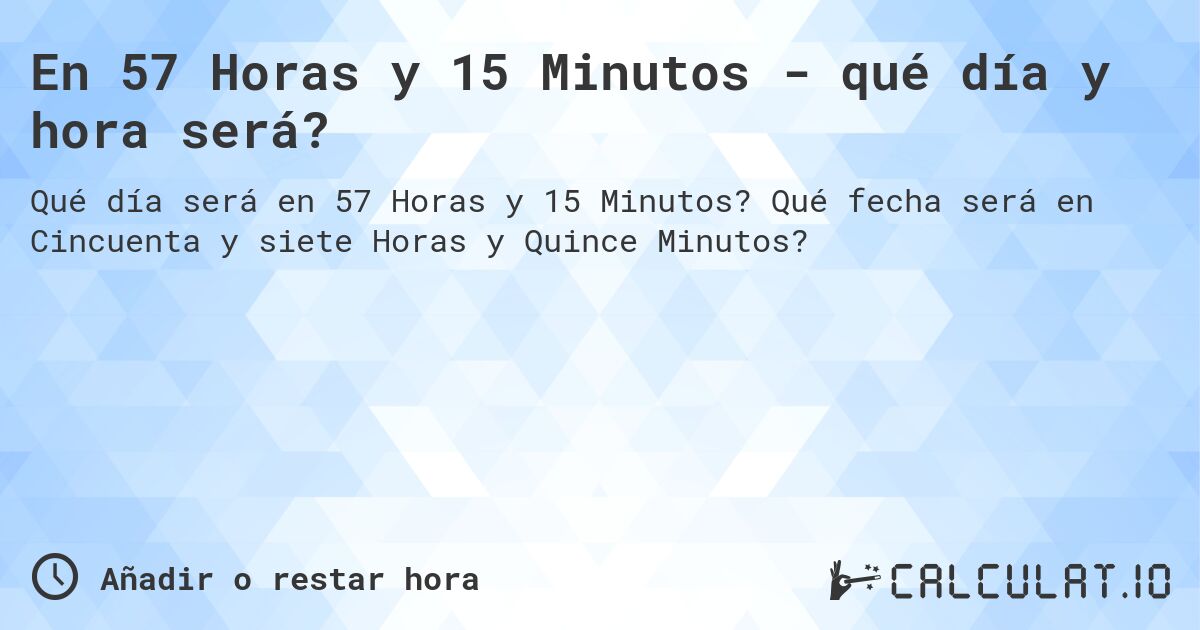 En 57 Horas y 15 Minutos - qué día y hora será?. Qué fecha será en Cincuenta y siete Horas y Quince Minutos?