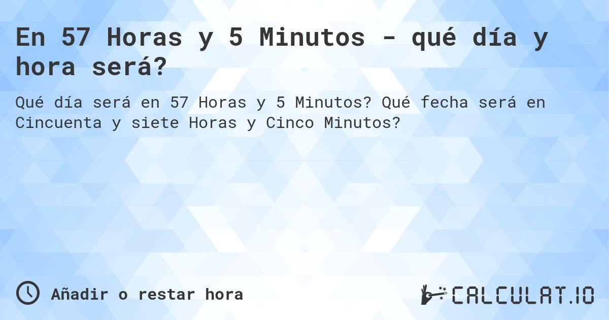 En 57 Horas y 5 Minutos - qué día y hora será?. Qué fecha será en Cincuenta y siete Horas y Cinco Minutos?