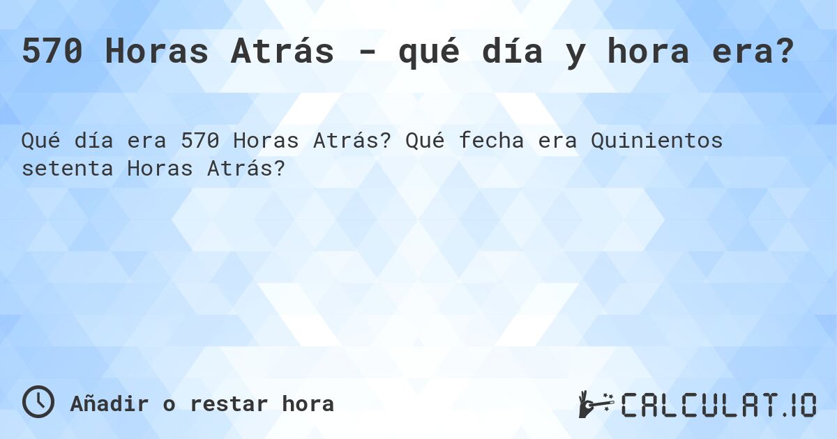 570 Horas Atrás - qué día y hora era?. Qué fecha era Quinientos setenta Horas Atrás?