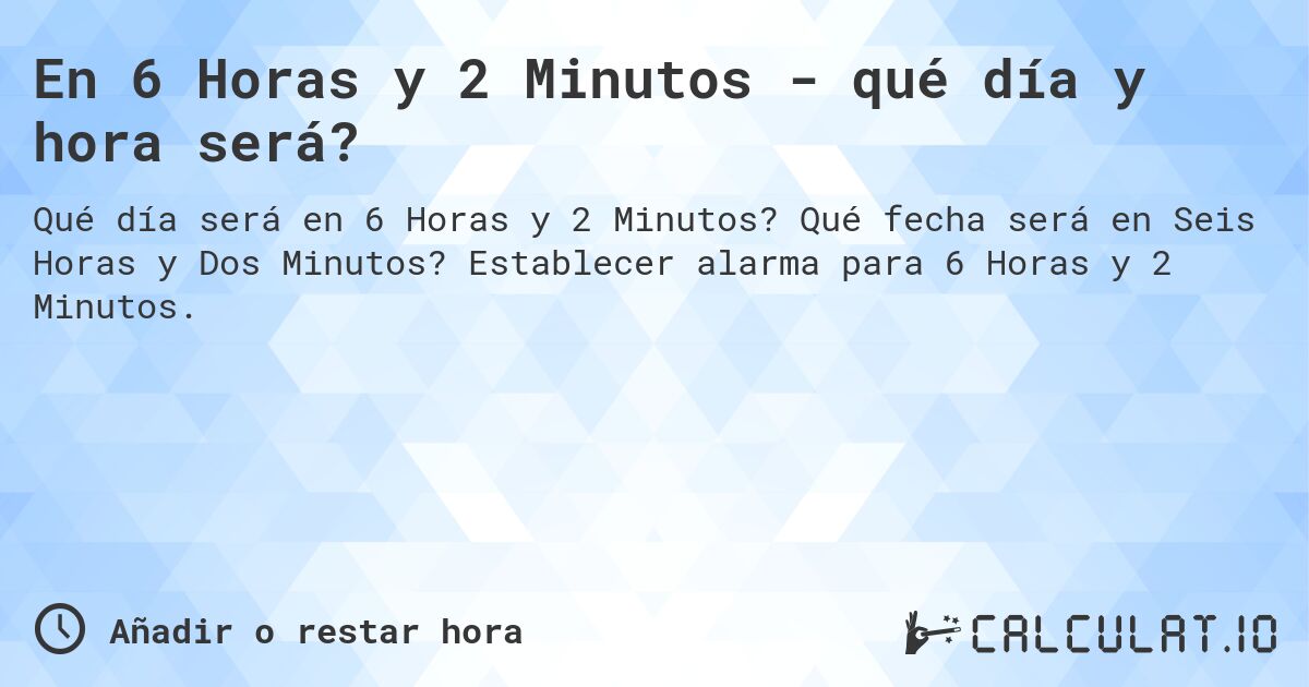 En 6 Horas y 2 Minutos - qué día y hora será?. Qué fecha será en Seis Horas y Dos Minutos? Establecer alarma para 6 Horas y 2 Minutos.
