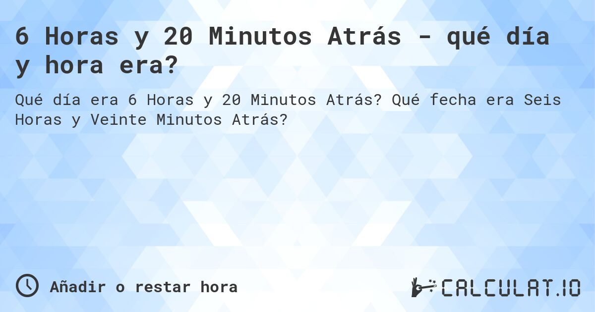 6 Horas y 20 Minutos Atrás - qué día y hora era?. Qué fecha era Seis Horas y Veinte Minutos Atrás?