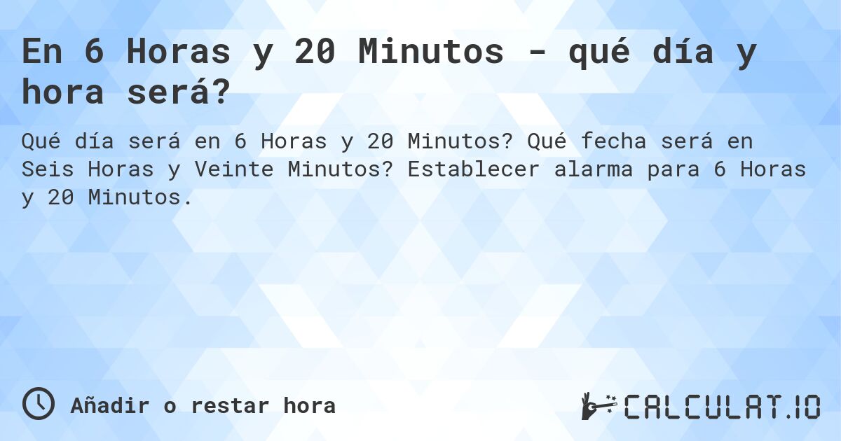 En 6 Horas y 20 Minutos - qué día y hora será?. Qué fecha será en Seis Horas y Veinte Minutos? Establecer alarma para 6 Horas y 20 Minutos.