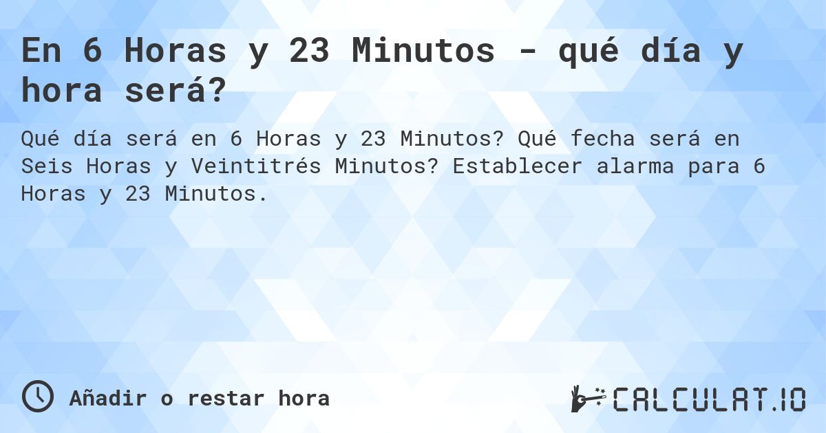 En 6 Horas y 23 Minutos - qué día y hora será?. Qué fecha será en Seis Horas y Veintitrés Minutos? Establecer alarma para 6 Horas y 23 Minutos.