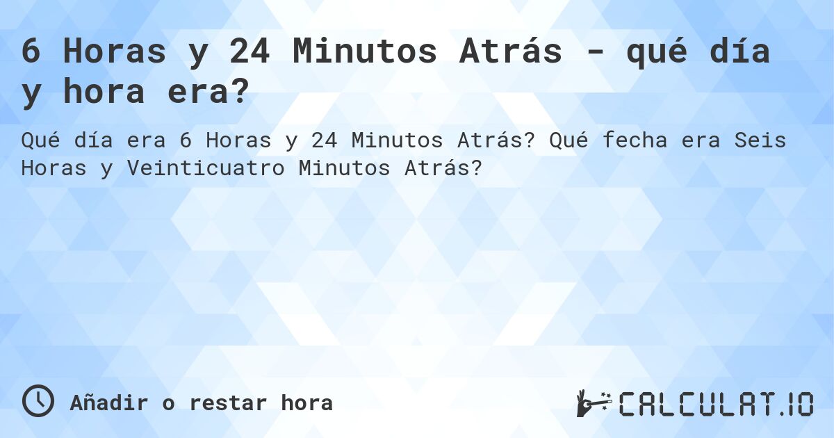 6 Horas y 24 Minutos Atrás - qué día y hora era?. Qué fecha era Seis Horas y Veinticuatro Minutos Atrás?