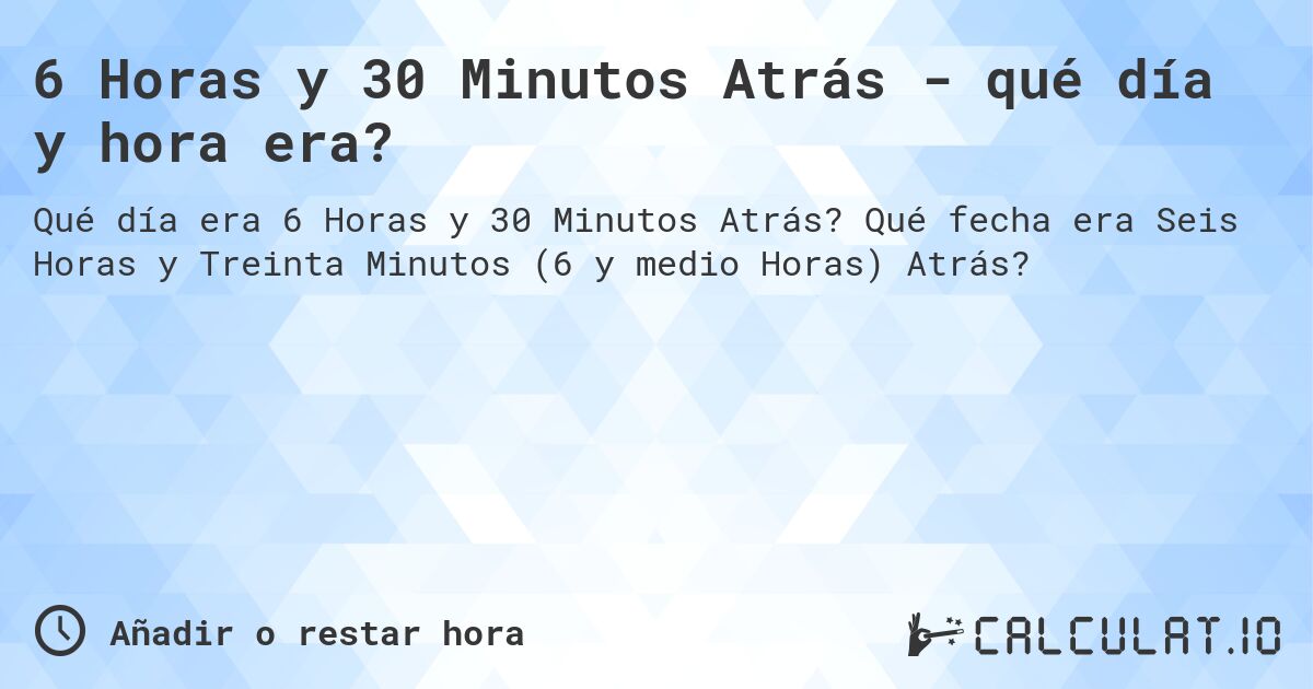 6 Horas y 30 Minutos Atrás - qué día y hora era?. Qué fecha era Seis Horas y Treinta Minutos (6 y medio Horas) Atrás?