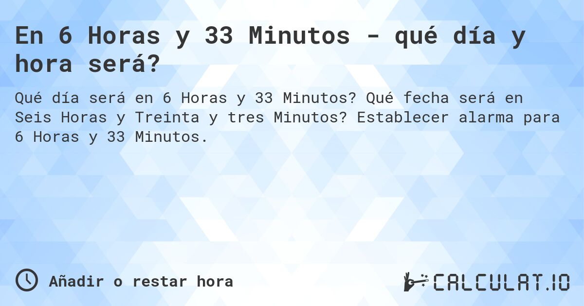 En 6 Horas y 33 Minutos - qué día y hora será?. Qué fecha será en Seis Horas y Treinta y tres Minutos? Establecer alarma para 6 Horas y 33 Minutos.