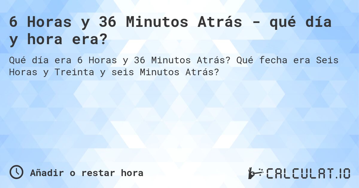 6 Horas y 36 Minutos Atrás - qué día y hora era?. Qué fecha era Seis Horas y Treinta y seis Minutos Atrás?